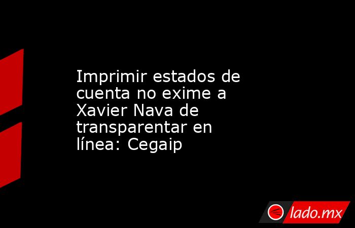 Imprimir estados de cuenta no exime a Xavier Nava de transparentar en línea: Cegaip. Noticias en tiempo real