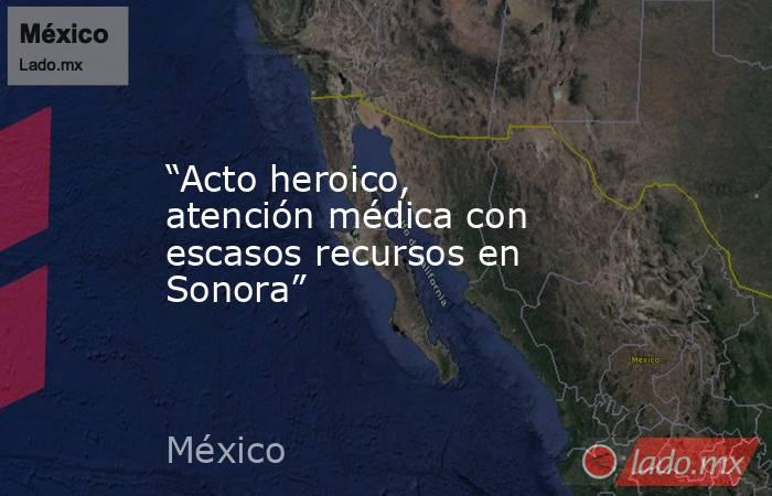 “Acto heroico, atención médica con escasos recursos en Sonora”. Noticias en tiempo real