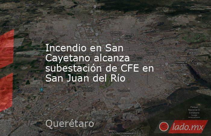 Incendio en San Cayetano alcanza subestación de CFE en San Juan del Río. Noticias en tiempo real