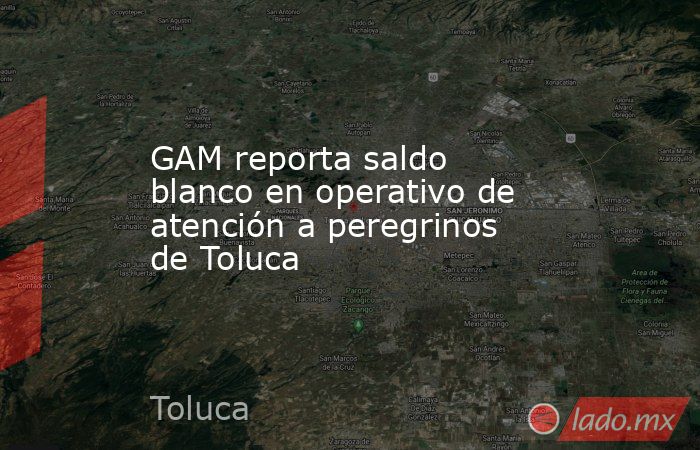 GAM reporta saldo blanco en operativo de atención a peregrinos de Toluca. Noticias en tiempo real