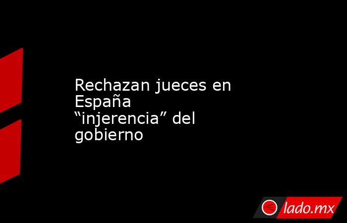 Rechazan jueces en España “injerencia” del gobierno. Noticias en tiempo real