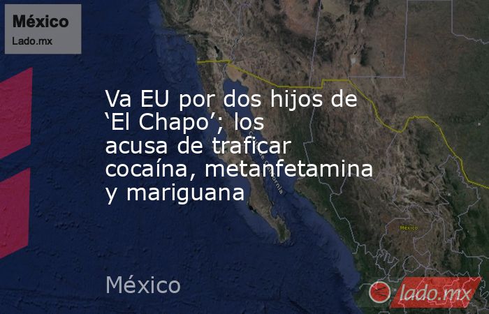 Va EU por dos hijos de ‘El Chapo’; los acusa de traficar cocaína, metanfetamina y mariguana. Noticias en tiempo real