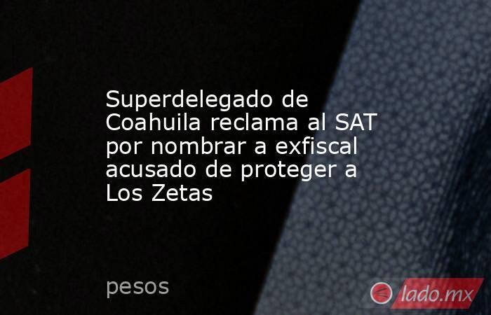 Superdelegado de Coahuila reclama al SAT por nombrar a exfiscal acusado de proteger a Los Zetas. Noticias en tiempo real