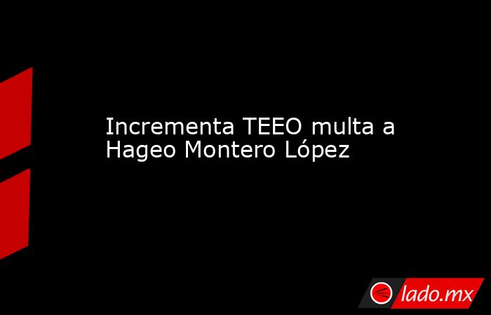 Incrementa TEEO multa a Hageo Montero López. Noticias en tiempo real