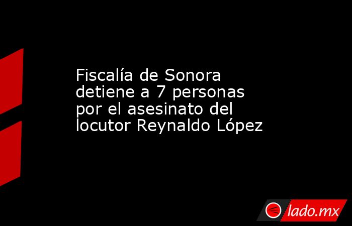 Fiscalía de Sonora detiene a 7 personas por el asesinato del locutor Reynaldo López. Noticias en tiempo real