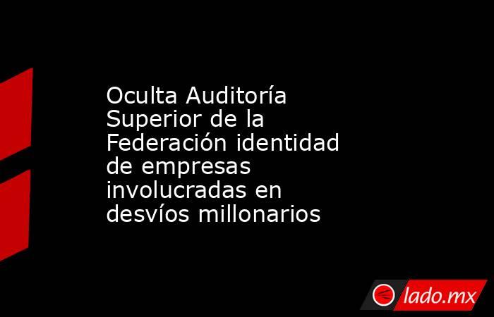 Oculta Auditoría Superior de la Federación identidad de empresas involucradas en desvíos millonarios. Noticias en tiempo real