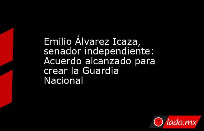 Emilio Álvarez Icaza, senador independiente: Acuerdo alcanzado para crear la Guardia Nacional. Noticias en tiempo real
