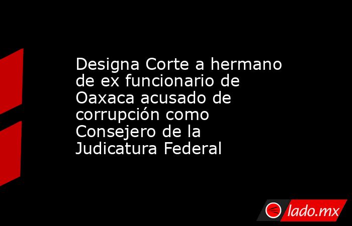 Designa Corte a hermano de ex funcionario de Oaxaca acusado de corrupción como Consejero de la Judicatura Federal. Noticias en tiempo real