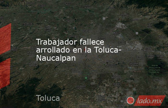 Trabajador fallece arrollado en la Toluca- Naucalpan. Noticias en tiempo real