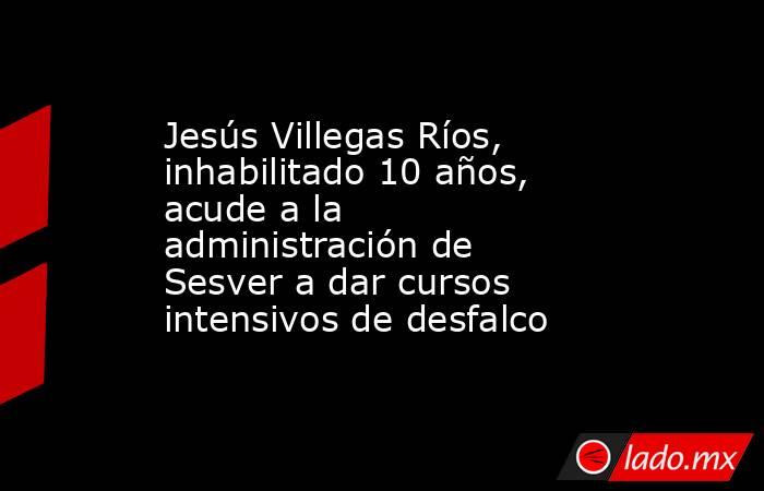 Jesús Villegas Ríos, inhabilitado 10 años, acude a la administración de Sesver a dar cursos intensivos de desfalco. Noticias en tiempo real