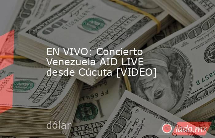 EN VIVO: Concierto Venezuela AID LIVE desde Cúcuta [VIDEO]. Noticias en tiempo real
