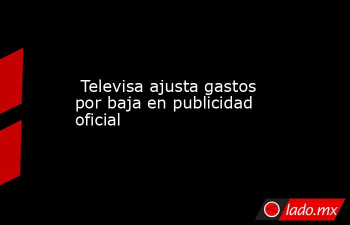  Televisa ajusta gastos por baja en publicidad oficial. Noticias en tiempo real