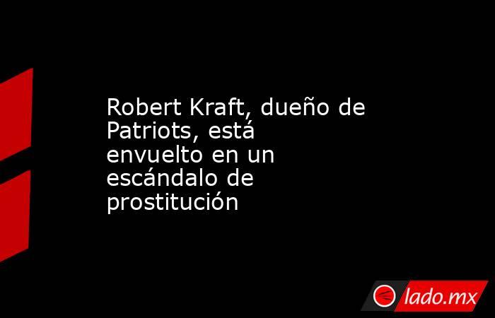 Robert Kraft, dueño de Patriots, está envuelto en un escándalo de prostitución. Noticias en tiempo real