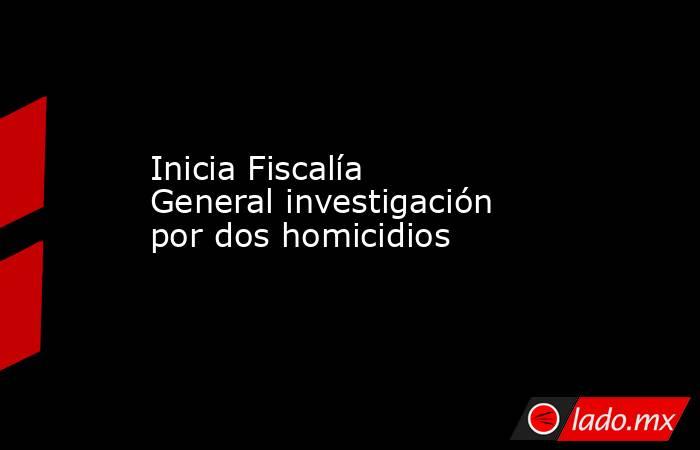 Inicia Fiscalía General investigación por dos homicidios . Noticias en tiempo real