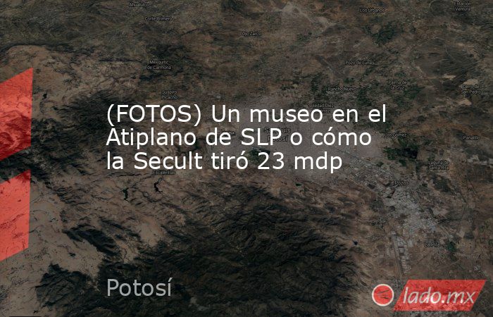 (FOTOS) Un museo en el Atiplano de SLP o cómo la Secult tiró 23 mdp. Noticias en tiempo real