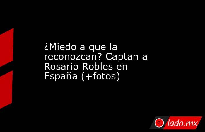 ¿Miedo a que la reconozcan? Captan a Rosario Robles en España (+fotos). Noticias en tiempo real