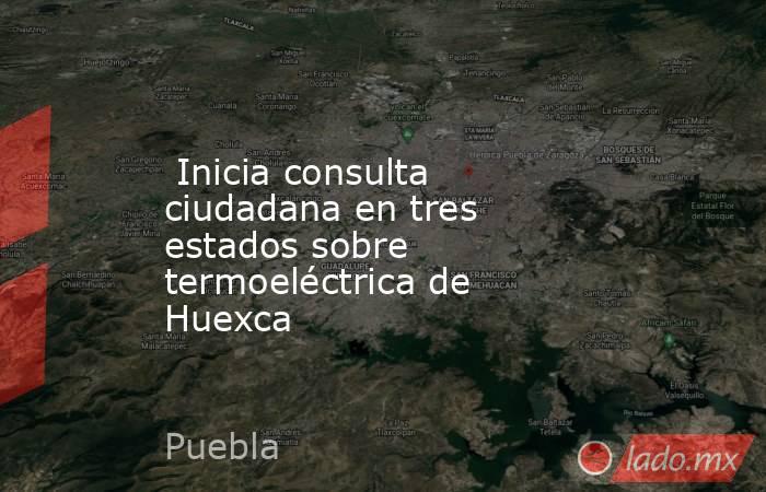  Inicia consulta ciudadana en tres estados sobre termoeléctrica de Huexca. Noticias en tiempo real