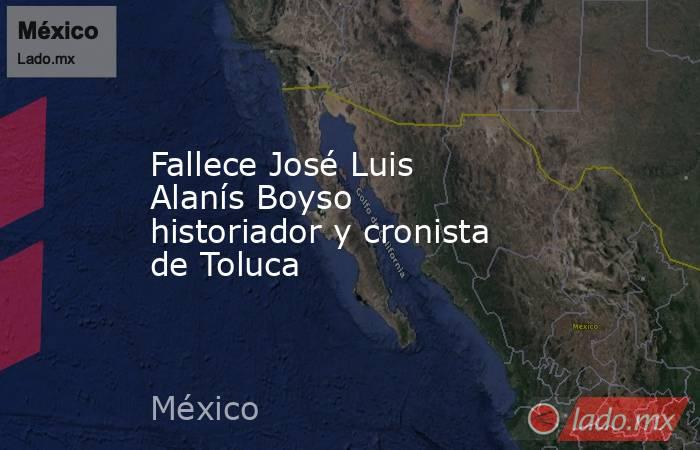 Fallece José Luis Alanís Boyso historiador y cronista de Toluca. Noticias en tiempo real