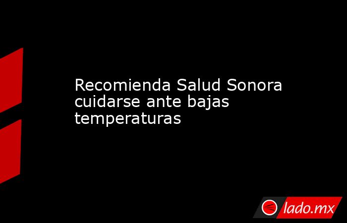 Recomienda Salud Sonora cuidarse ante bajas temperaturas. Noticias en tiempo real