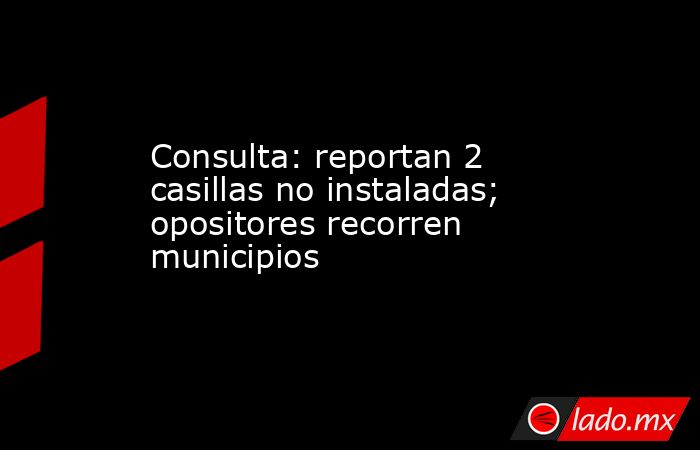 Consulta: reportan 2 casillas no instaladas; opositores recorren municipios. Noticias en tiempo real