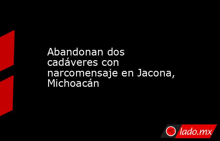 Abandonan dos cadáveres con narcomensaje en Jacona, Michoacán. Noticias en tiempo real