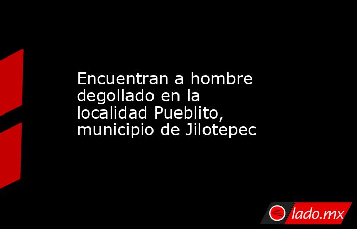 Encuentran a hombre degollado en la localidad Pueblito, municipio de Jilotepec. Noticias en tiempo real