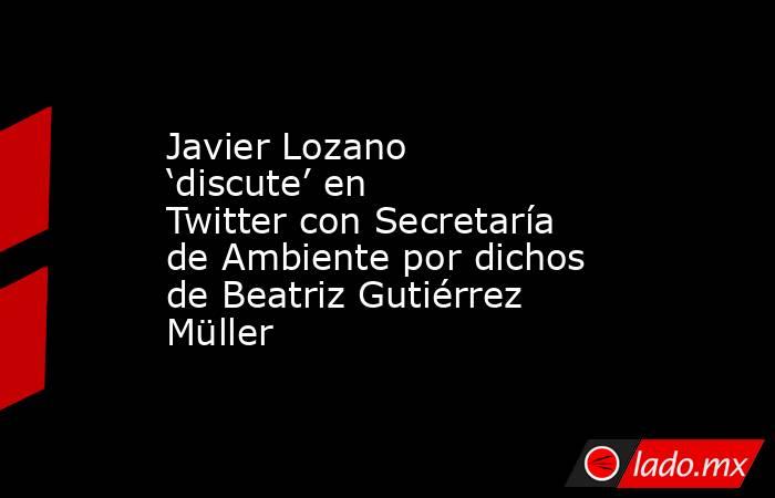 Javier Lozano ‘discute’ en Twitter con Secretaría de Ambiente por dichos de Beatriz Gutiérrez Müller. Noticias en tiempo real