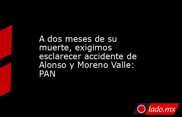 A dos meses de su muerte, exigimos esclarecer accidente de Alonso y Moreno Valle: PAN. Noticias en tiempo real
