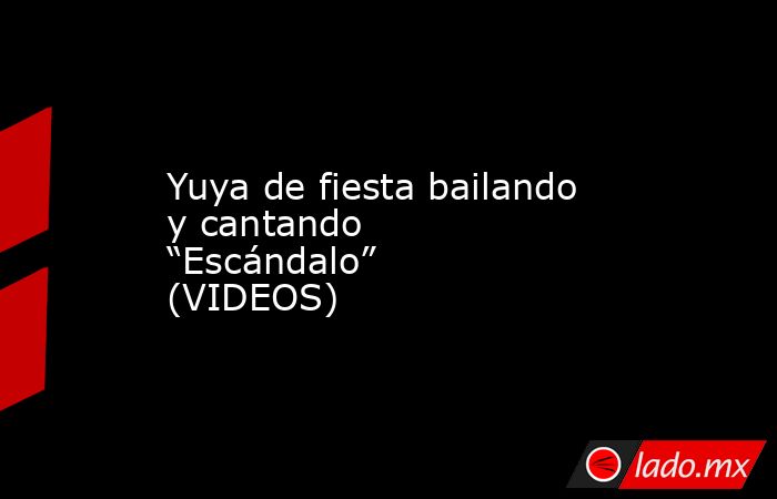 Yuya de fiesta bailando y cantando “Escándalo” (VIDEOS). Noticias en tiempo real