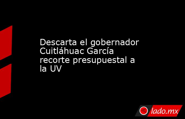 Descarta el gobernador Cuitláhuac García recorte presupuestal a la UV. Noticias en tiempo real