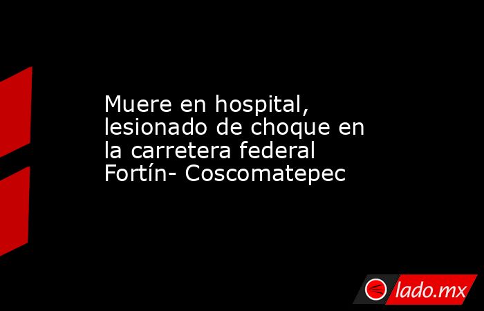 Muere en hospital, lesionado de choque en la carretera federal Fortín- Coscomatepec. Noticias en tiempo real
