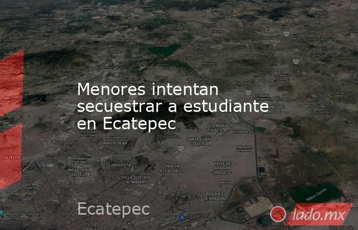 Menores intentan secuestrar a estudiante en Ecatepec. Noticias en tiempo real