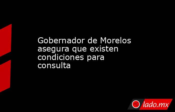 Gobernador de Morelos asegura que existen condiciones para consulta. Noticias en tiempo real