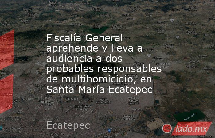 Fiscalía General aprehende y lleva a audiencia a dos probables responsables de multihomicidio, en Santa María Ecatepec. Noticias en tiempo real