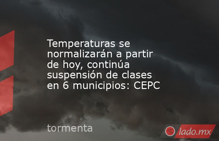 Temperaturas se normalizarán a partir de hoy, continúa suspensión de clases en 6 municipios: CEPC. Noticias en tiempo real