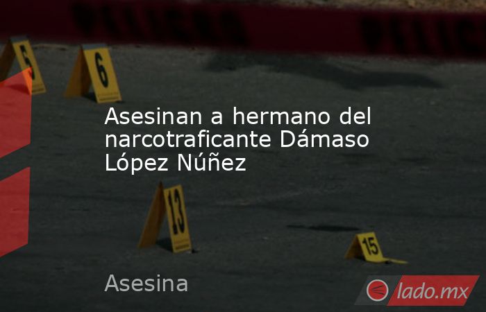 Asesinan a hermano del narcotraficante Dámaso López Núñez. Noticias en tiempo real