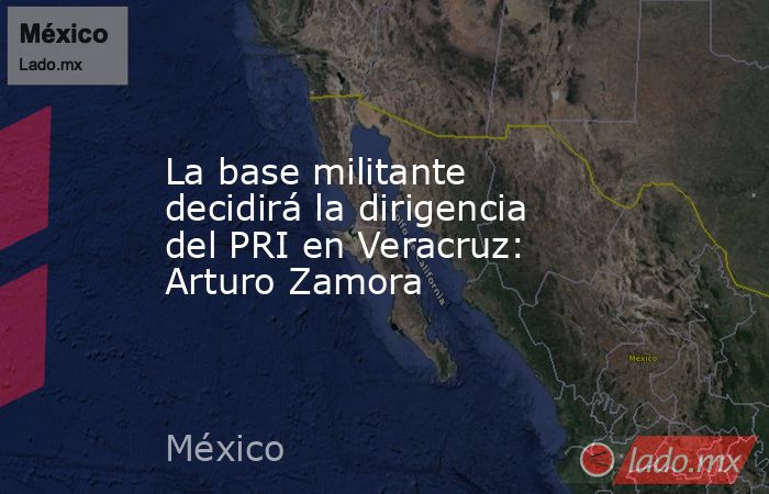 La base militante decidirá la dirigencia del PRI en Veracruz: Arturo Zamora. Noticias en tiempo real