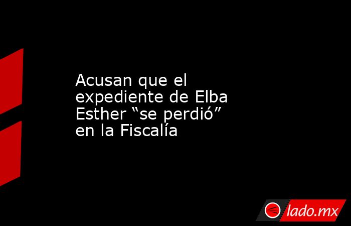 Acusan que el expediente de Elba Esther “se perdió” en la Fiscalía. Noticias en tiempo real