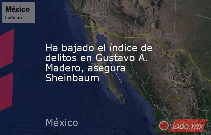 Ha bajado el índice de delitos en Gustavo A. Madero, asegura Sheinbaum. Noticias en tiempo real