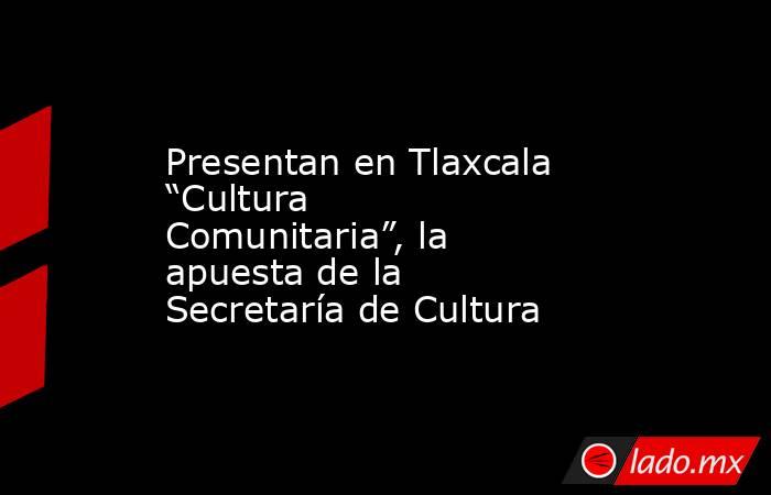 Presentan en Tlaxcala “Cultura Comunitaria”, la apuesta de la Secretaría de Cultura. Noticias en tiempo real