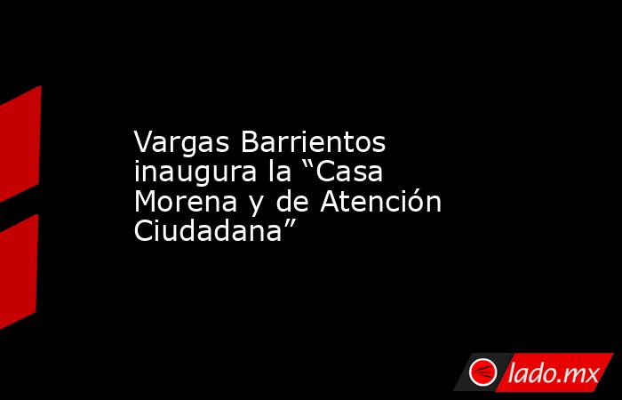 Vargas Barrientos inaugura la “Casa Morena y de Atención Ciudadana”. Noticias en tiempo real