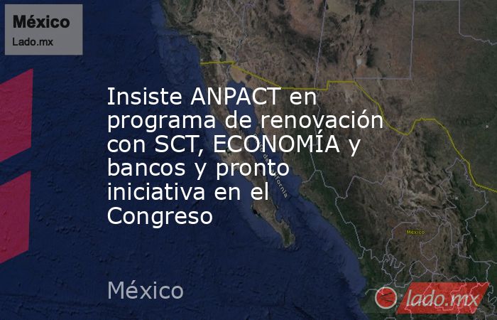 Insiste ANPACT en programa de renovación con SCT, ECONOMÍA y bancos y pronto iniciativa en el Congreso. Noticias en tiempo real