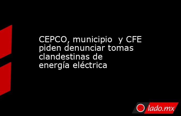 CEPCO, municipio  y CFE piden denunciar tomas clandestinas de energía eléctrica. Noticias en tiempo real