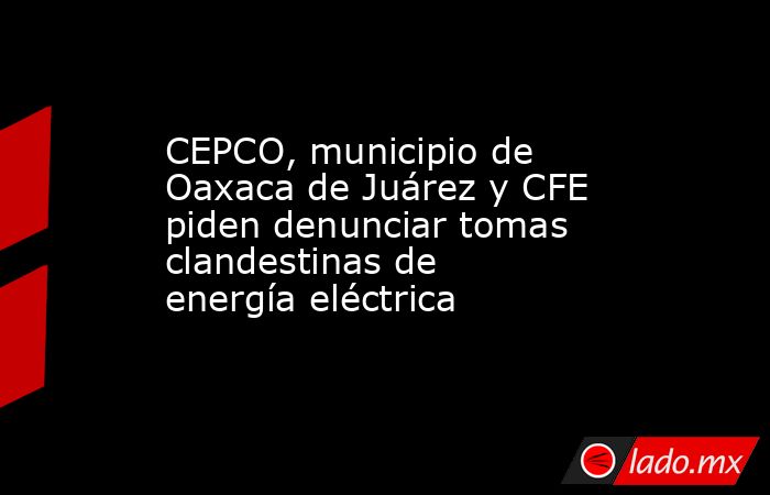 CEPCO, municipio de Oaxaca de Juárez y CFE piden denunciar tomas clandestinas de energía eléctrica. Noticias en tiempo real