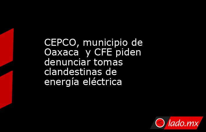 CEPCO, municipio de Oaxaca  y CFE piden denunciar tomas clandestinas de energía eléctrica. Noticias en tiempo real