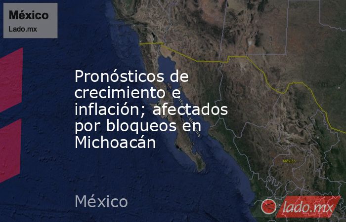 Pronósticos de crecimiento e inflación; afectados por bloqueos en Michoacán. Noticias en tiempo real