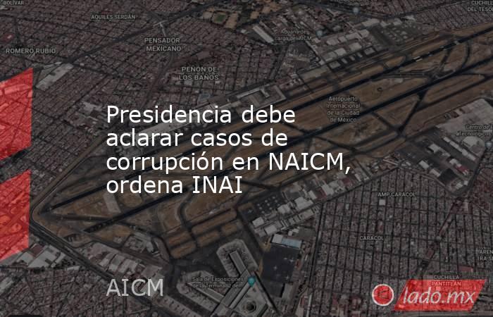 Presidencia debe aclarar casos de corrupción en NAICM, ordena INAI. Noticias en tiempo real