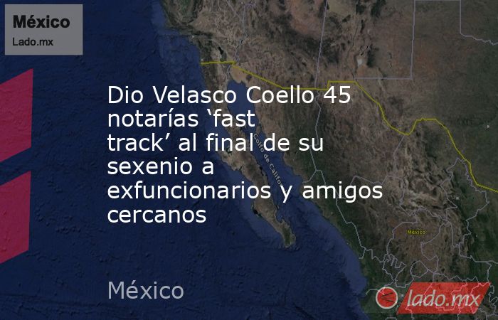 Dio Velasco Coello 45 notarías ‘fast track’ al final de su sexenio a exfuncionarios y amigos cercanos. Noticias en tiempo real