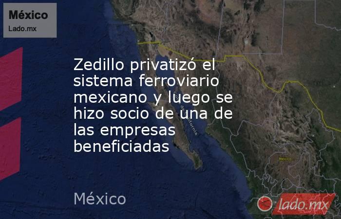Zedillo privatizó el sistema ferroviario mexicano y luego se hizo socio de una de las empresas beneficiadas. Noticias en tiempo real