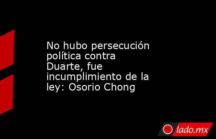 No hubo persecución política contra Duarte, fue incumplimiento de la ley: Osorio Chong. Noticias en tiempo real